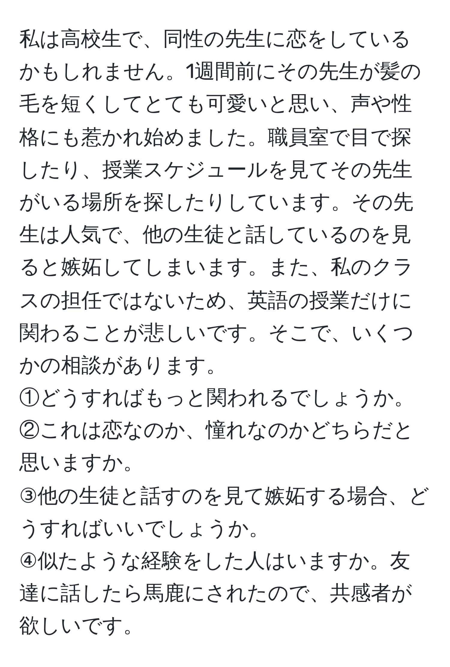 私は高校生で、同性の先生に恋をしているかもしれません。1週間前にその先生が髪の毛を短くしてとても可愛いと思い、声や性格にも惹かれ始めました。職員室で目で探したり、授業スケジュールを見てその先生がいる場所を探したりしています。その先生は人気で、他の生徒と話しているのを見ると嫉妬してしまいます。また、私のクラスの担任ではないため、英語の授業だけに関わることが悲しいです。そこで、いくつかの相談があります。  
①どうすればもっと関われるでしょうか。  
②これは恋なのか、憧れなのかどちらだと思いますか。  
③他の生徒と話すのを見て嫉妬する場合、どうすればいいでしょうか。  
④似たような経験をした人はいますか。友達に話したら馬鹿にされたので、共感者が欲しいです。