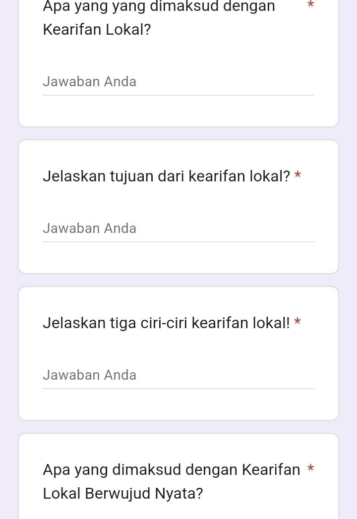 Apa yang yang dimaksud dengan * 
Kearifan Lokal? 
Jawaban Anda 
Jelaskan tujuan dari kearifan lokal? * 
Jawaban Anda 
Jelaskan tiga ciri-ciri kearifan lokal! * 
Jawaban Anda 
Apa yang dimaksud dengan Kearifan * 
Lokal Berwujud Nyata?