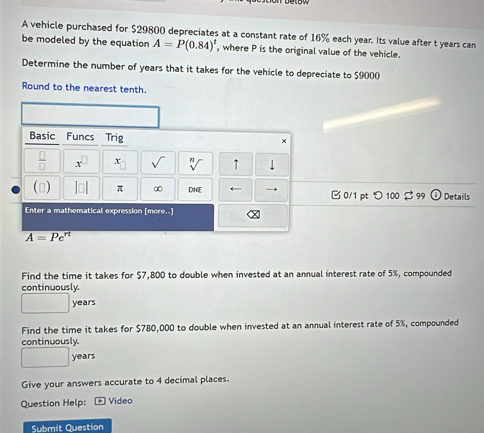 A vehicle purchased for $29800 depreciates at a constant rate of 16% each year. Its value after t years can 
be modeled by the equation A=P(0.84)^t , where P is the original value of the vehicle. 
Determine the number of years that it takes for the vehicle to depreciate to $9000
Round to the nearest tenth. 
Basic Funcs Trig 
× 
 □ /□   x^(□) x sqrt() sqrt[n]() ↑ 
() DNE 
π ∞ 
□ 0/1 pt つ 100 % 99 Details 
Enter a mathematical expression [more..]
A=Pe^(rt)
Find the time it takes for $7,800 to double when invested at an annual interest rate of 5%, compounded 
continuously.
years
Find the time it takes for $780,000 to double when invested at an annual interest rate of 5%, compounded 
continuously.
years
Give your answers accurate to 4 decimal places. 
Question Help: D Video 
Submit Question