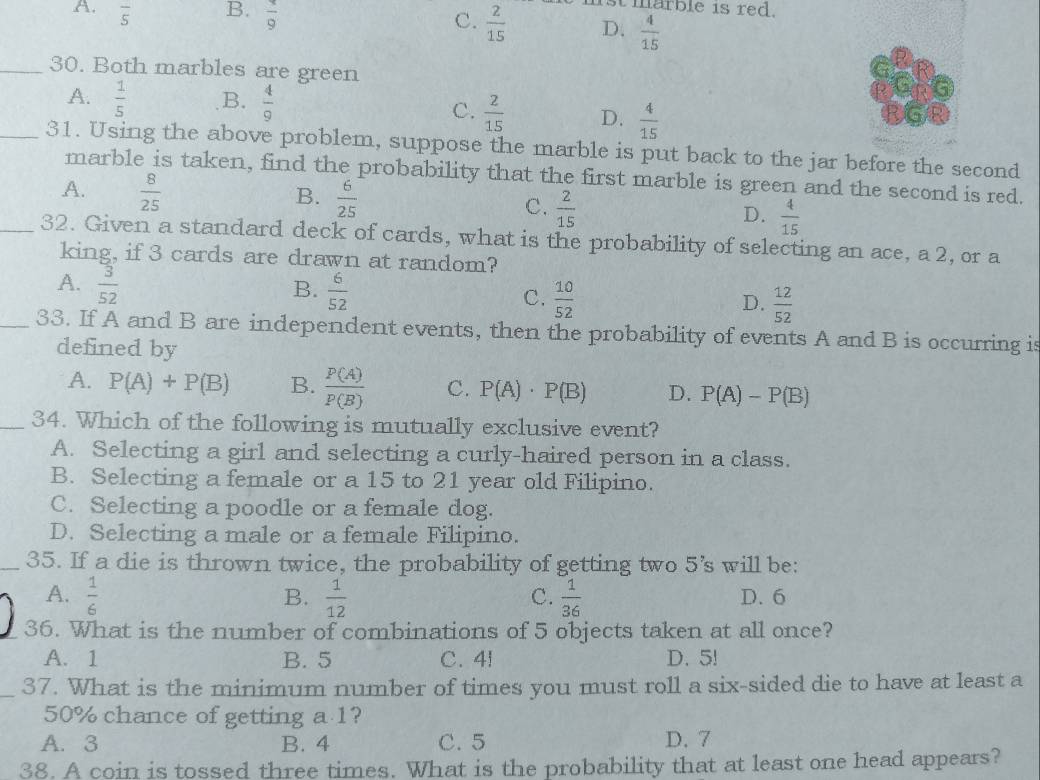 A. overline 5 B. frac 9
marble is red.
C.  2/15  D.  4/15 
_30. Both marbles are green
A.  1/5  B.  4/9 
C.  2/15  D.  4/15 
_31. Using the above problem, suppose the marble is put back to the jar before the second
marble is taken, find the probability that the first marble is green and the second is red.
A.  8/25 
B.  6/25 
C.  2/15 
D.  4/15 
_32. Given a standard deck of cards, what is the probability of selecting an ace, a 2, or a
king, if 3 cards are drawn at random?
B.
A.  3/52   6/52  C.  10/52   12/52 
D.
_33. If A and B are independent events, then the probability of events A and B is occurring is
defined by
A. P(A)+P(B) B.  P(A)/P(B)  C. P(A)· P(B) D. P(A)-P(B)
_34. Which of the following is mutually exclusive event?
A. Selecting a girl and selecting a curly-haired person in a class.
B. Selecting a female or a 15 to 21 year old Filipino.
C. Selecting a poodle or a female dog.
D. Selecting a male or a female Filipino.
_35. If a die is thrown twice, the probability of getting two 5's will be:
A.  1/6  B.  1/12   1/36  D. 6
C.
36. What is the number of combinations of 5 objects taken at all once?
A. 1 B. 5 C. 4! D. 5!
37. What is the minimum number of times you must roll a six-sided die to have at least a
50% chance of getting a 1?
A. 3 B. 4 C. 5 D. 7
38. A coin is tossed three times. What is the probability that at least one head appears?