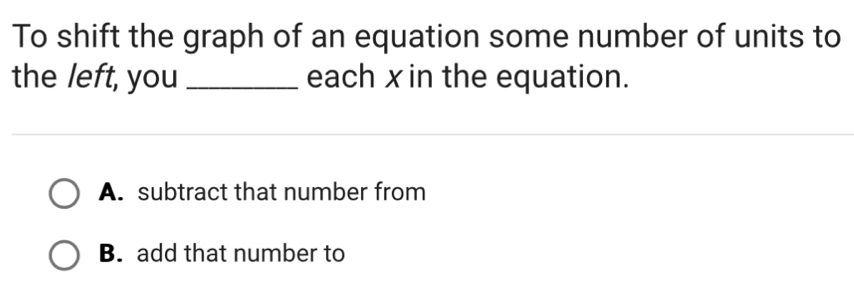 To shift the graph of an equation some number of units to
the left, you _each x in the equation.
A. subtract that number from
B. add that number to