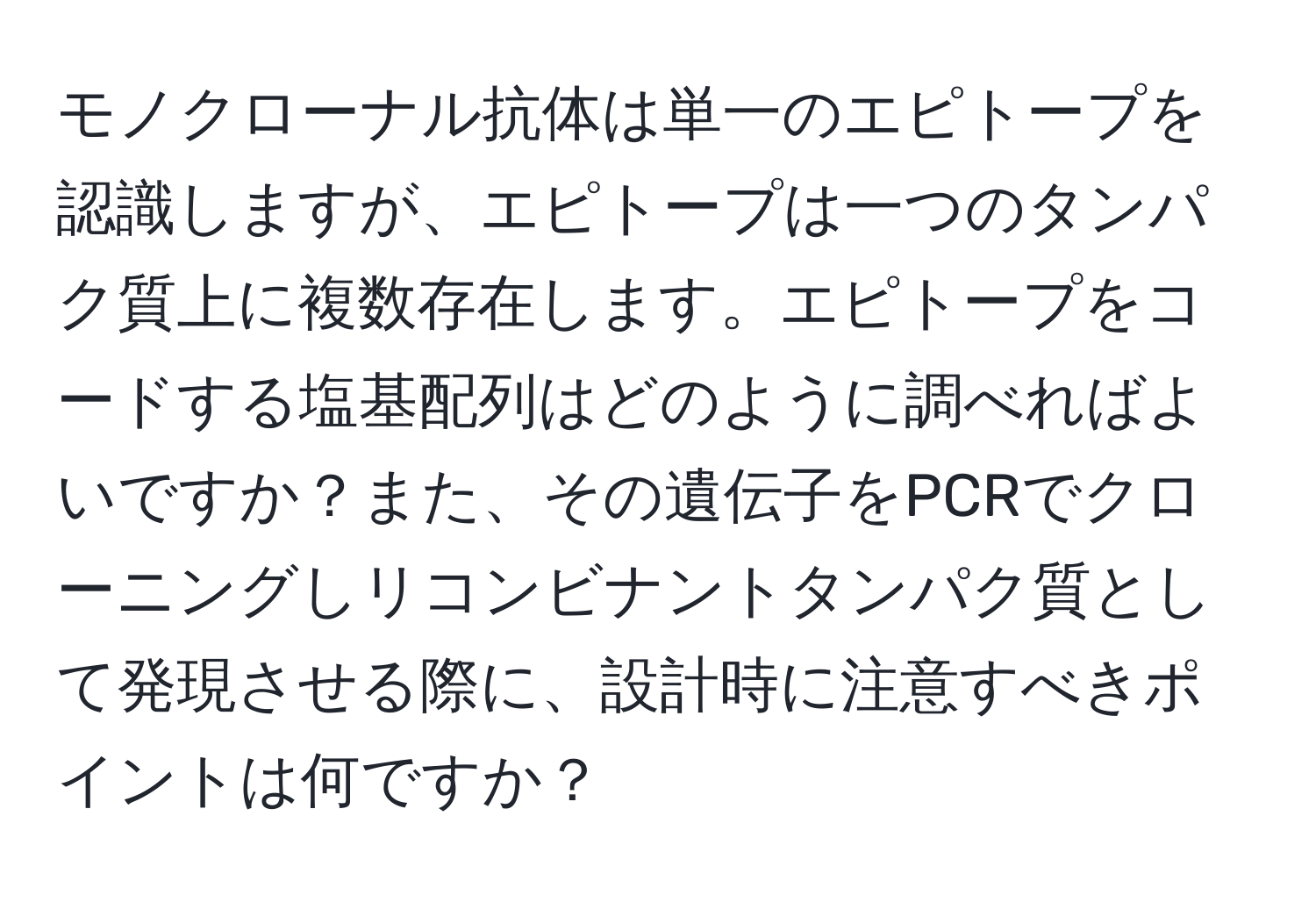 モノクローナル抗体は単一のエピトープを認識しますが、エピトープは一つのタンパク質上に複数存在します。エピトープをコードする塩基配列はどのように調べればよいですか？また、その遺伝子をPCRでクローニングしリコンビナントタンパク質として発現させる際に、設計時に注意すべきポイントは何ですか？