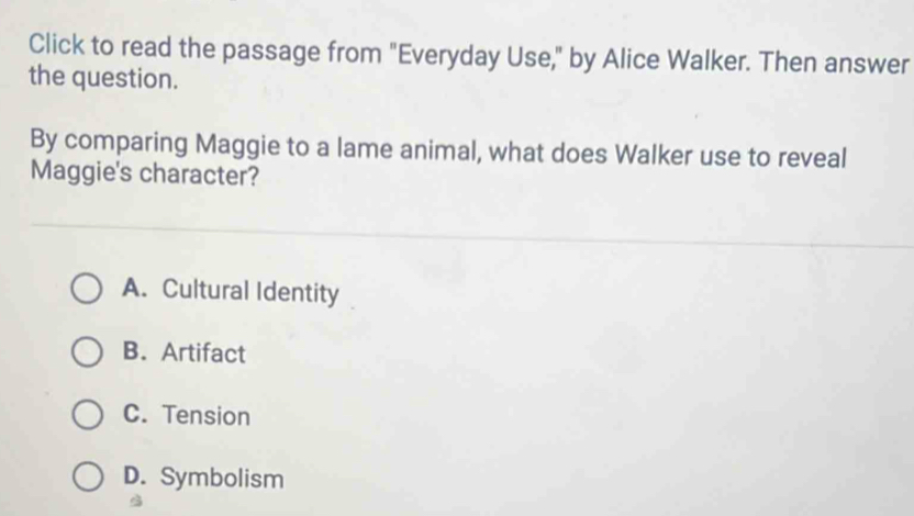 Click to read the passage from "Everyday Use," by Alice Walker. Then answer
the question.
By comparing Maggie to a lame animal, what does Walker use to reveal
Maggie's character?
A. Cultural Identity
B. Artifact
C. Tension
D. Symbolism