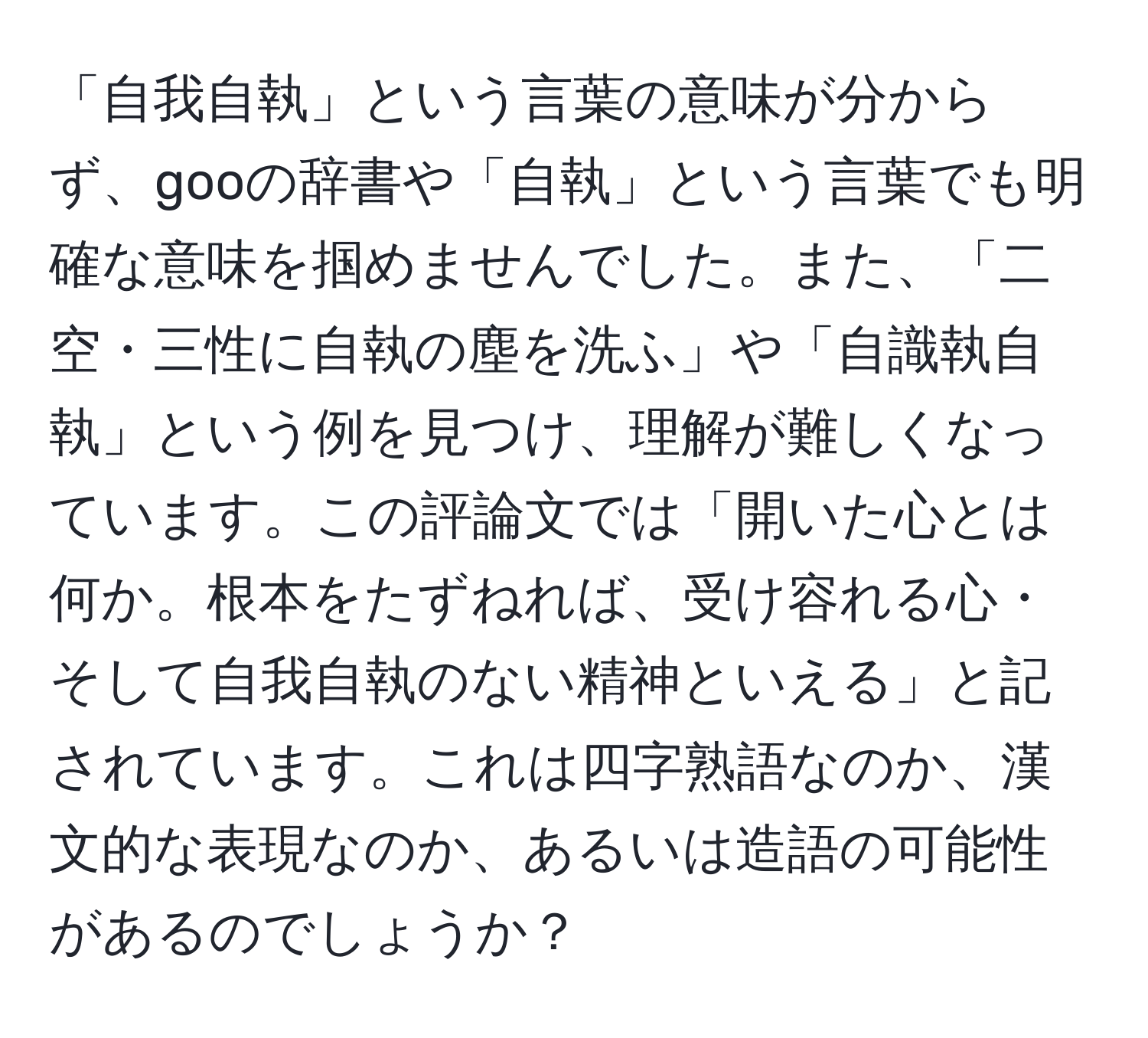 「自我自執」という言葉の意味が分からず、gooの辞書や「自執」という言葉でも明確な意味を掴めませんでした。また、「二空・三性に自執の塵を洗ふ」や「自識執自執」という例を見つけ、理解が難しくなっています。この評論文では「開いた心とは何か。根本をたずねれば、受け容れる心・そして自我自執のない精神といえる」と記されています。これは四字熟語なのか、漢文的な表現なのか、あるいは造語の可能性があるのでしょうか？