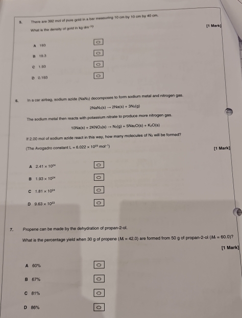 There are 392 mol of pure gold in a bar measuring 10 cm by 10 cm by 40 cm.
What is the density of gold in kg dm--"? [1 Mark]
A 193
B 19.3 。
C 1.93 。
D 0.193 。
6. In a car airbag, sodium azide (NaN) decomposes to form sodium metal and nitrogen gas.
2Nat N_3(s)to 2Na(s)+3Na(g)
The sodium metal then reacts with potassium nitrate to produce more nitrogen gas.
10Na(s)+2KNO_3(s)to Na(g)+5Na_2O(s)+K_2O(s)
If 2.00 mol of sodium azide react in this way, how many molecules of Nz will be formed?
(The Avogadro constant L=6.022* 10^(23)mol^(-1) ) [1 Mark]
A 2.41* 10^(24) 。
B 1.93* 10^(24) 。
C 1.81* 10^(94) 。
D 9.63* 10^(23) 。
7. Propene can be made by the dehydration of propan-2-ol.
What is the percentage yield when 30 g of propene (M=42.0) are formed from 50 g of propan -2 -ol (M=60.0) ?
[1 Mark]
A 60% 。
B 67% 。
C 81% 。
D 86% 。