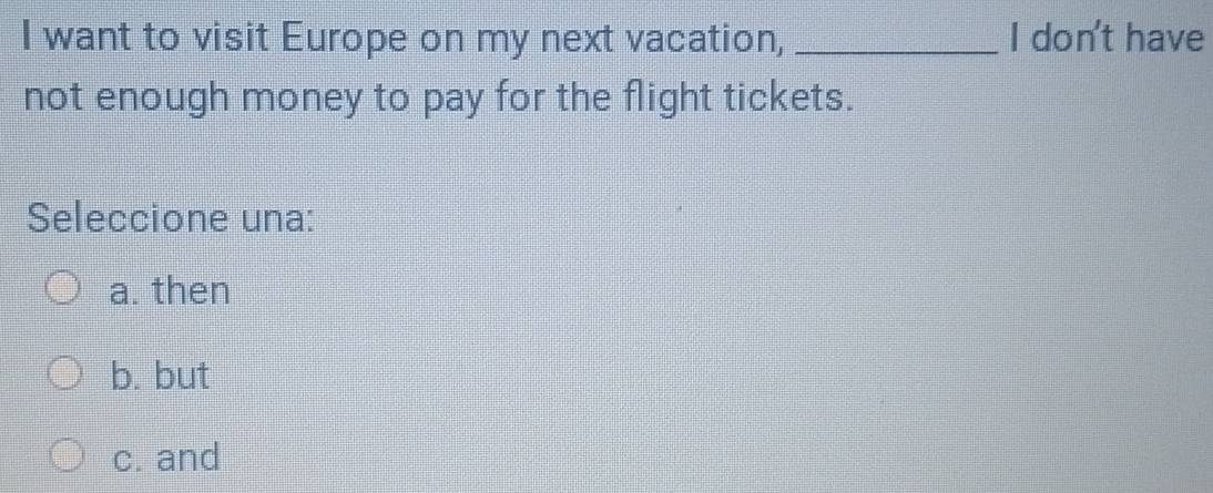 want to visit Europe on my next vacation, _I don't have
not enough money to pay for the flight tickets.
Seleccione una:
a. then
b. but
c. and