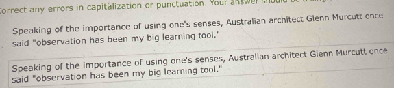 Correct any errors in capitalization or punctuation. Your answer shout 
Speaking of the importance of using one's senses, Australian architect Glenn Murcutt once 
said "observation has been my big learning tool." 
Speaking of the importance of using one's senses, Australian architect Glenn Murcutt once 
said "observation has been my big learning tool."