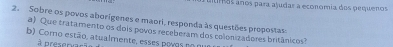 utos anos para ajudar a economia dos pequenos 
2. Sobre os povos aborígenes e maori, responda às questões propostas: 
a) Que tratamento os dois povos receberam dos colon zadores britânicos? 
b) Como estão , atu alm en te, ess s pov os e o nu e 
à presenação