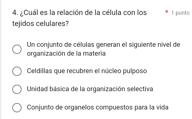 ¿Cuál es la relación de la célula con los 1 punto
tejidos celulares?
Un conjunto de células generan el siguiente nivel de
organización de la materia
Celdillas que recubren el núcleo pulposo
Unidad básica de la organización selectiva
Conjunto de organelos compuestos para la vida