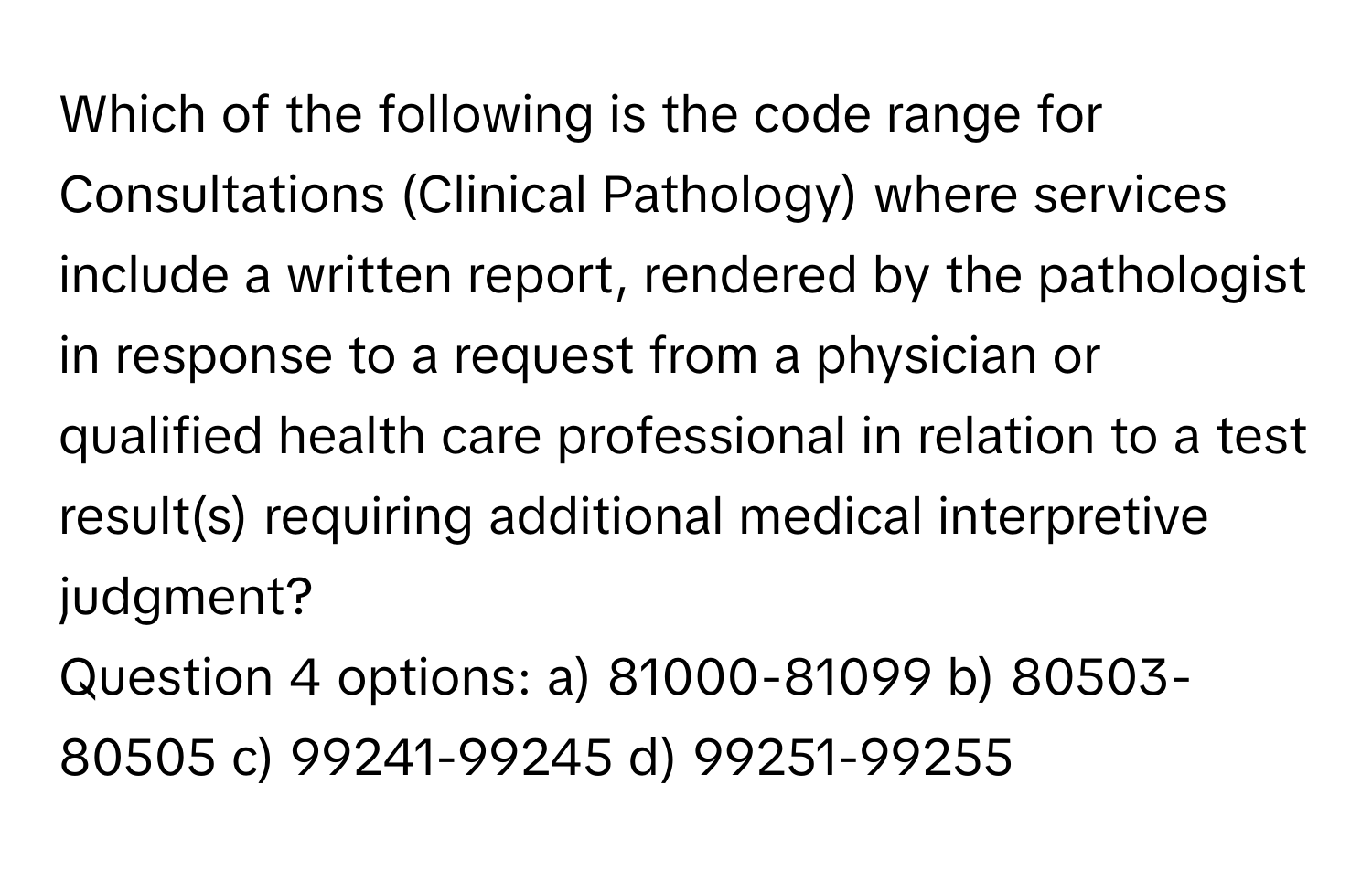 Which of the following is the code range for Consultations (Clinical Pathology) where services include a written report, rendered by the pathologist in response to a request from a physician or qualified health care professional in relation to a test result(s) requiring additional medical interpretive judgment?
Question 4 options: a) 81000-81099 b) 80503-80505 c) 99241-99245 d) 99251-99255