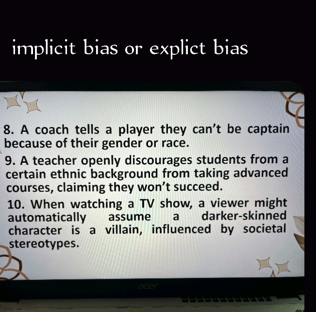 implicit bias or explict bias 
8. A coach tells a player they can't be captain 
because of their gender or race. 
9. A teacher openly discourages students from a 
certain ethnic background from taking advanced 
courses, claiming they won’t succeed. 
10. When watching a TV show, a viewer might 
automatically assume a darker-skinned 
character is a villain, influenced by societal 
stereotypes. 
cer