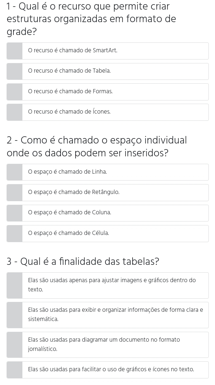 Qual é o recurso que permite criar
estruturas organizadas em formato de
grade?
O recurso é chamado de SmartArt.
O recurso é chamado de Tabela.
O recurso é chamado de Formas.
O recurso é chamado de Ícones.
2 - Como é chamado o espaço individual
onde os dados podem ser inseridos?
O espaço é chamado de Linha.
O espaço é chamado de Retângulo.
O espaço é chamado de Coluna.
O espaço é chamado de Célula.
3 - Qual é a finalidade das tabelas?
Elas são usadas apenas para ajustar imagens e gráficos dentro do
texto.
Elas são usadas para exibir e organizar informações de forma clara e
sistemática.
Elas são usadas para diagramar um documento no formato
jornalístico.
Elas são usadas para facilitar o uso de gráficos e ícones no texto.