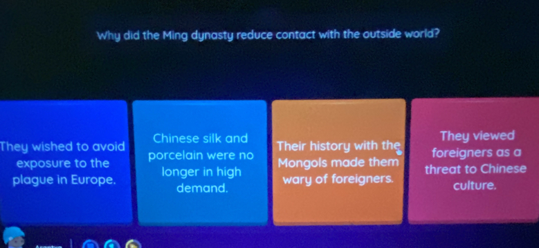 Why did the Ming dynasty reduce contact with the outside world?
They viewed
Chinese silk and Their history with the
They wished to avoid porcelain were no foreigners as a
exposure to the
plague in Europe. longer in high Mongols made them threat to Chinese
demand. wary of foreigners. culture.