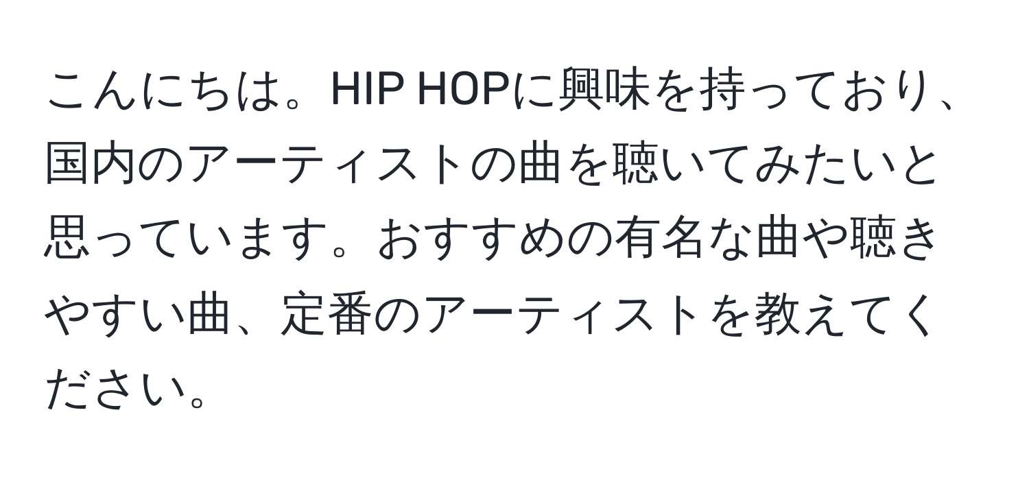 こんにちは。HIP HOPに興味を持っており、国内のアーティストの曲を聴いてみたいと思っています。おすすめの有名な曲や聴きやすい曲、定番のアーティストを教えてください。