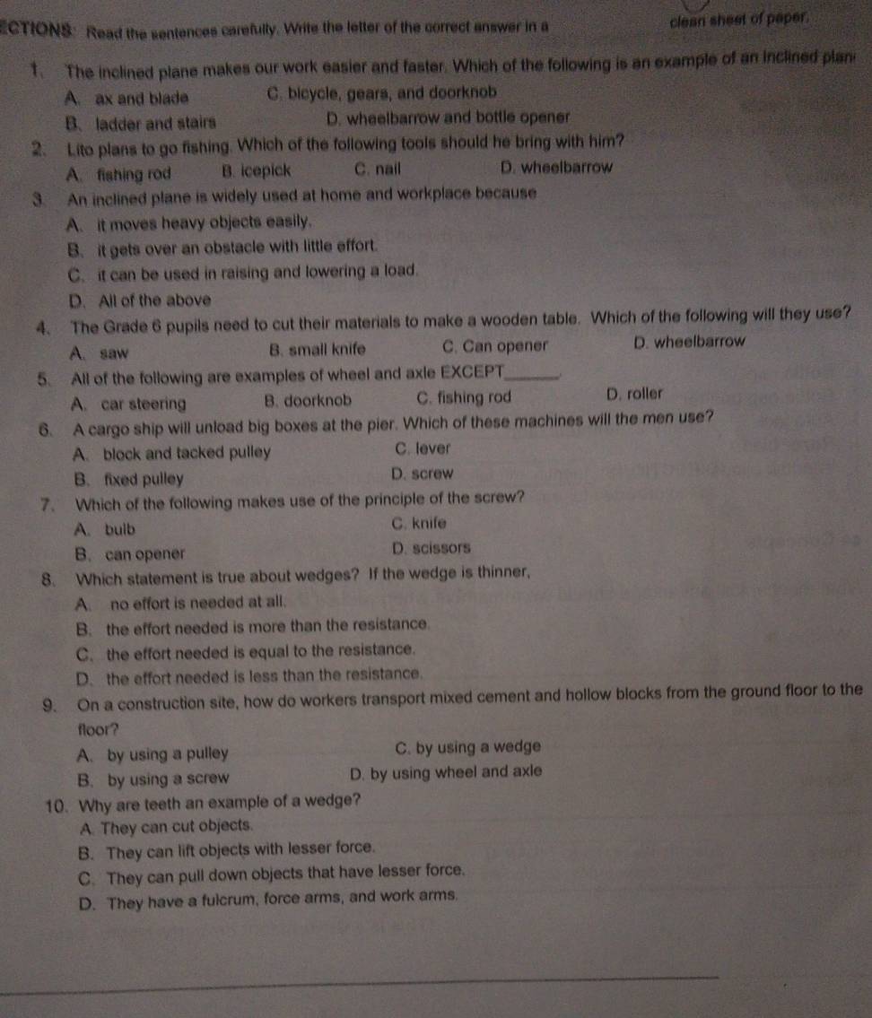 ECTIONS: Read the sentences carefulty. Write the letter of the correct answer in a clean sheet of paper.
1. The inclined plane makes our work easier and faster. Which of the following is an example of an inclined plani
A. ax and blade C. bicycle, gears, and doorknob
B.ladder and stairs D. wheelbarrow and bottle opener
2. Lito plans to go fishing. Which of the following tools should he bring with him?
A. fishing rod B. icepick C. nail D. wheelbarrow
3. An inclined plane is widely used at home and workplace because
A. it moves heavy objects easily.
B. it gets over an obstacle with little effort.
C. it can be used in raising and lowering a load.
D. All of the above
4. The Grade 6 pupils need to cut their materials to make a wooden table. Which of the following will they use?
A. saw B. small knife C. Can opener D. wheelbarrow
5. All of the following are examples of wheel and axle EXCEPT_
A. car steering B. doorknob C. fishing rod D. roller
6. A cargo ship will unload big boxes at the pier. Which of these machines will the men use?
A. block and tacked pulley C. lever
B. fixed pulley D. screw
7. Which of the following makes use of the principle of the screw?
A. bulb C. knife
B. can opener D. scissors
8. Which statement is true about wedges? If the wedge is thinner,
A. no effort is needed at all.
B. the effort needed is more than the resistance.
C. the effort needed is equal to the resistance.
D. the effort needed is less than the resistance.
9. On a construction site, how do workers transport mixed cement and hollow blocks from the ground floor to the
floor?
A. by using a pulley C. by using a wedge
B. by using a screw D. by using wheel and axle
10. Why are teeth an example of a wedge?
A. They can cut objects.
B. They can lift objects with lesser force.
C. They can pull down objects that have lesser force.
D. They have a fulcrum, force arms, and work arms.