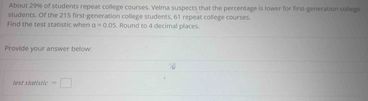 About 29% of students repeat college courses. Velma suspects that the percentage is lower for first-generation college 
students. Of the 215 first-generation college students, 61 repeat college courses. 
Find the test statistic when alpha =0.05. Round to 4 decimal places. 
Provide your answer below: 
test statistic =□