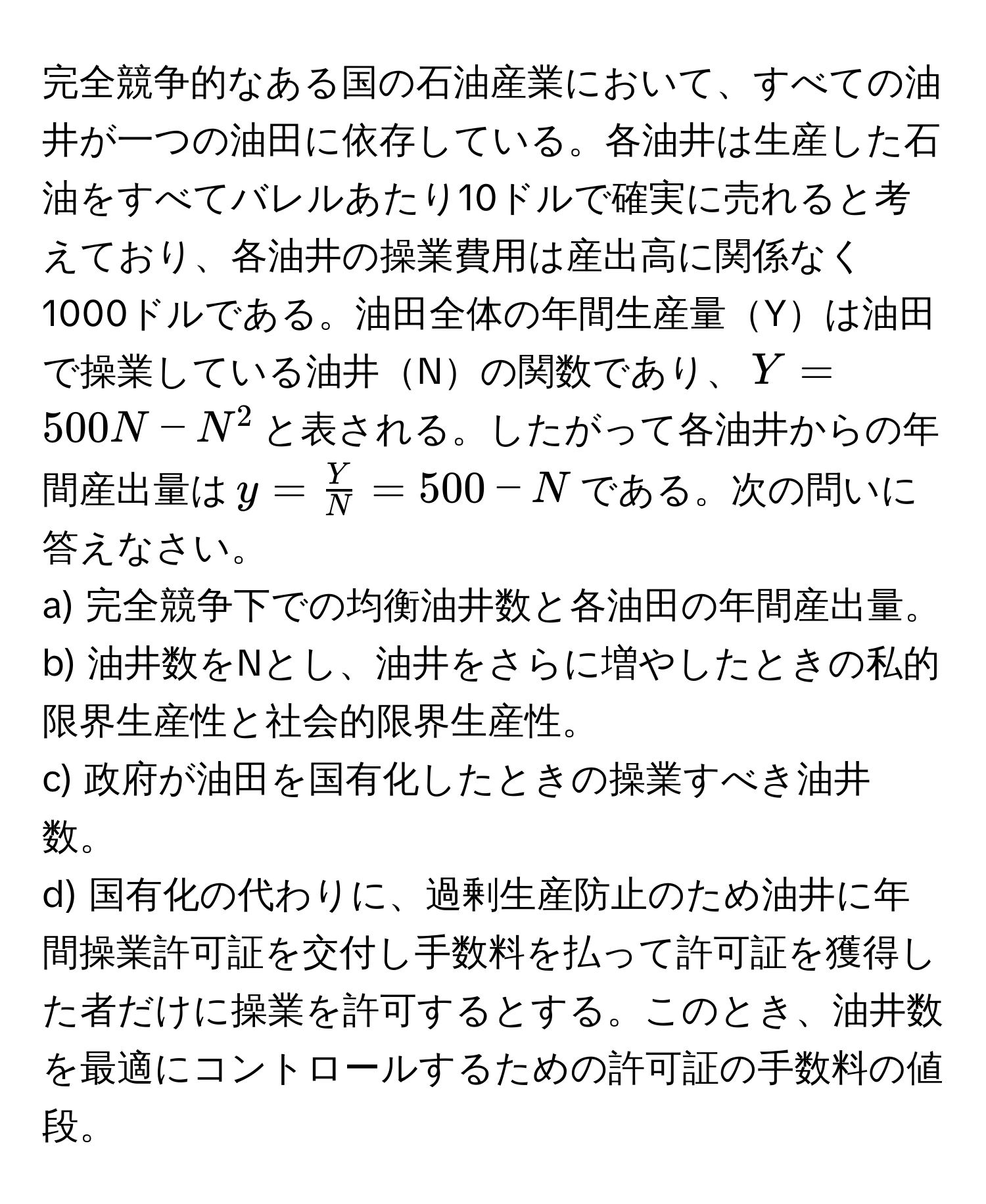 完全競争的なある国の石油産業において、すべての油井が一つの油田に依存している。各油井は生産した石油をすべてバレルあたり10ドルで確実に売れると考えており、各油井の操業費用は産出高に関係なく1000ドルである。油田全体の年間生産量Yは油田で操業している油井Nの関数であり、$Y = 500N - N^(2$と表される。したがって各油井からの年間産出量は$y = fracY)N = 500 - N$である。次の問いに答えなさい。  
a) 完全競争下での均衡油井数と各油田の年間産出量。  
b) 油井数をNとし、油井をさらに増やしたときの私的限界生産性と社会的限界生産性。  
c) 政府が油田を国有化したときの操業すべき油井数。  
d) 国有化の代わりに、過剰生産防止のため油井に年間操業許可証を交付し手数料を払って許可証を獲得した者だけに操業を許可するとする。このとき、油井数を最適にコントロールするための許可証の手数料の値段。