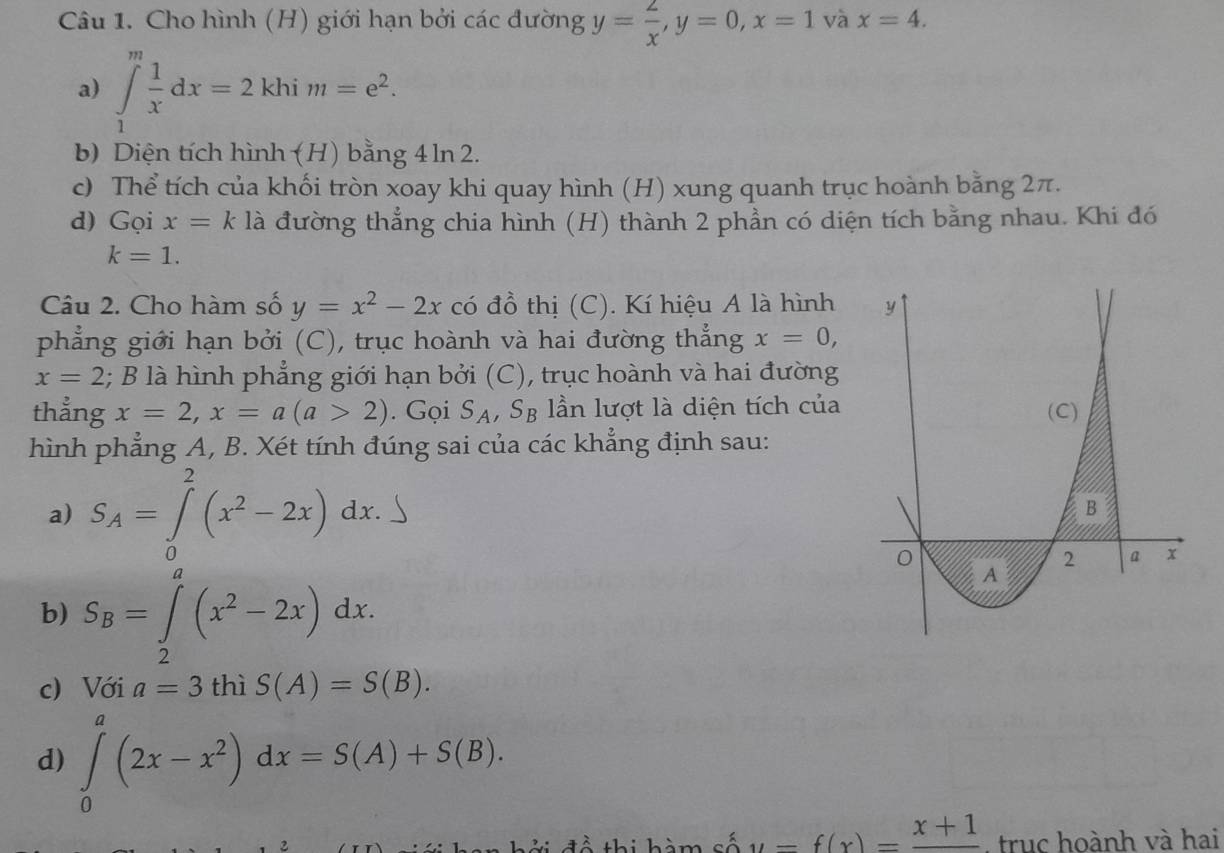 Cho hình (H) giới hạn bởi các đường y= 2/x , y=0, x=1 và x=4. 
a) ∈t _1^(mfrac 1)xdx=2khim=e^2. 
b) Diện tích hình (H) bằng 4 ln 2. 
c) Thể tích của khối tròn xoay khi quay hình (H) xung quanh trục hoành bằng 2π. 
d) Gọi x=k là đường thẳng chia hình (H) thành 2 phần có diện tích bằng nhau. Khi đó
k=1. 
Câu 2. Cho hàm số y=x^2-2x có đồ thị (C). Kí hiệu A là hình 
phẳng giới hạn bởi (C), trục hoành và hai đường thẳng x=0,
x=2; B là hình phẳng giới hạn bởi (C), trục hoành và hai đường 
thẳng x=2, x=a(a>2). Gọi S_A, S_B lần lượt là diện tích của 
hình phẳng A, B. Xét tính đúng sai của các khẳng định sau: 
a) S_A=∈tlimits _0^(2(x^2)-2x)dx. 
b) S_B=∈tlimits _2^(a(x^2)-2x)dx. 
c) Với a=3 thì S(A)=S(B). 
d) ∈tlimits _0^(a(2x-x^2))dx=S(A)+S(B). 
2 ời đề thi hàm cố y=f(x)=frac x+1 , truc hoành và hai