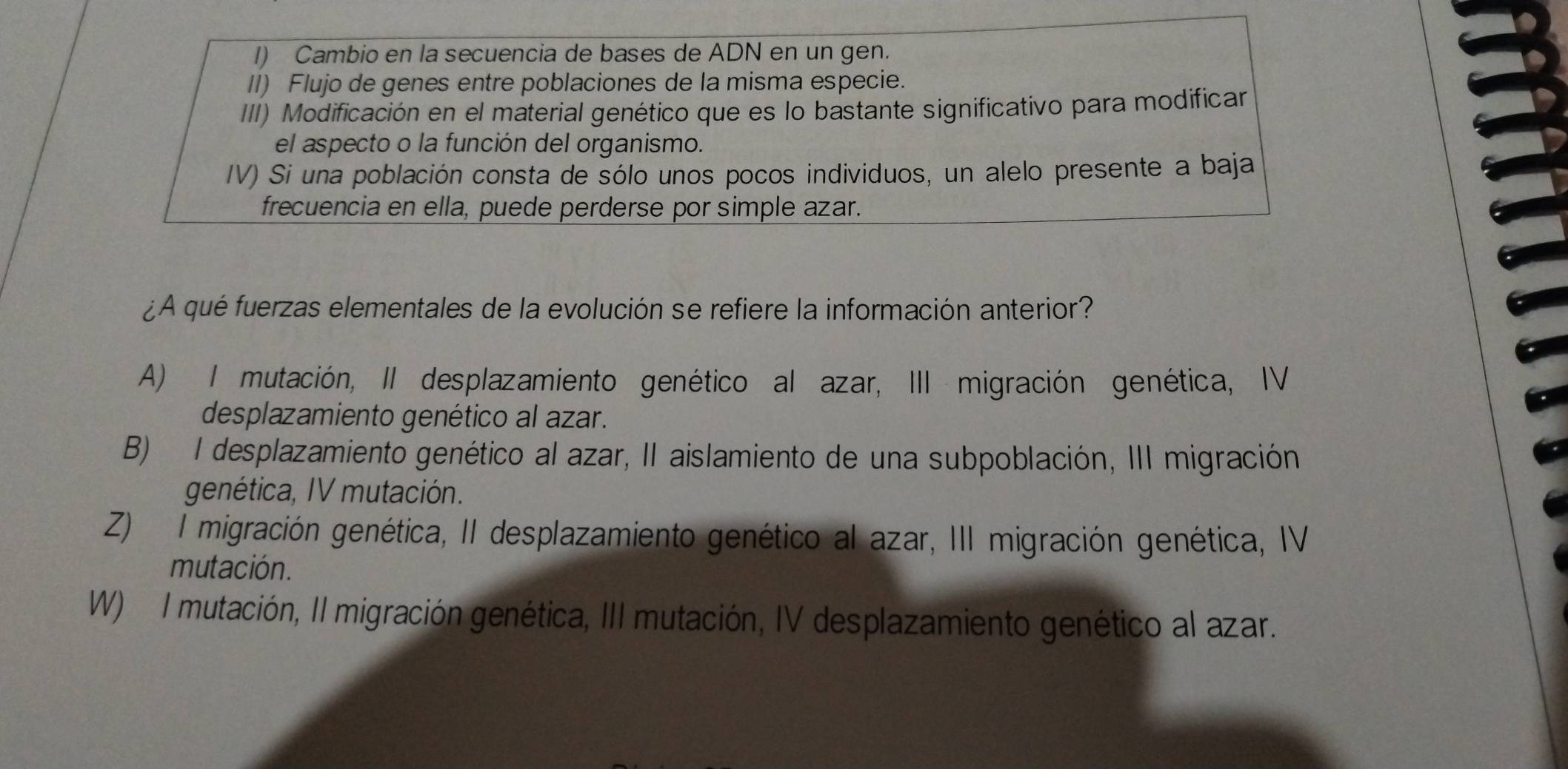 Cambio en la secuencia de bases de ADN en un gen.
II) Flujo de genes entre poblaciones de la misma especie.
III) Modificación en el material genético que es lo bastante significativo para modificar
el aspecto o la función del organismo.
IV) Si una población consta de sólo unos pocos individuos, un alelo presente a baja
frecuencia en ella, puede perderse por simple azar.
¿A qué fuerzas elementales de la evolución se refiere la información anterior?
A) I mutación, II desplazamiento genético al azar, III migración genética, IV
desplazamiento genético al azar.
B) I desplazamiento genético al azar, II aislamiento de una subpoblación, III migración
genética, IV mutación.
Z) I migración genética, II desplazamiento genético al azar, III migración genética, IV
mutación.
W) I mutación, II migración genética, III mutación, IV desplazamiento genético al azar.