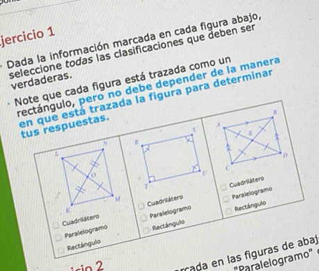 jercicio 1 
Dada la información marcada en cada figura abajo, 
seleccione todas las clasificaciones que deben ser 
Note que cada figura está trazada como un 
verdaderas. 
rectángulo, pero no debe depender de la manera 
en que está trazada la figura para determinar 
B 
A 
tus respuestas. 
s 
E 
N R y 
a 
i 
D 
C 
o 
U 
T 
Cuadrilátero 
M 
Cuadrilátero Cuadrilátero Paralelogramo 
K 
Paralelogramo Paralelogramo Rectángulo 
Rectángulo Rectángulo 
isio 2 
rada en las figuras de abaj 
"Paralelogramo"