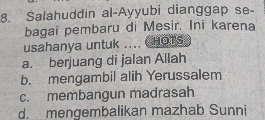 Salahuddin al-Ayyubi dianggap se-
bagai pembaru di Mesir. Ini karena
usahanya untuk .... C HOTS
a. berjuang di jalan Allah
b. mengambil alih Yerussalem
c. membangun madrasah
d. mengembalikan mazhab Sunni