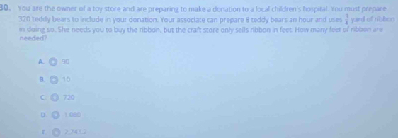 30。 You are the owner of a toy store and are preparing to make a donation to a local children's hospital. You must prepare
320 teddy bears to include in your donation. Your associate can prepare 8 teddy bears an hour and uses  7/4  yard of ribbon
in doing so. She needs you to buy the ribbon, but the craft store only sells ribbon in feet. How many feet of ribbon are
needed?
A. 90
B. 10
C 720
D. 1.080
E O 2.743