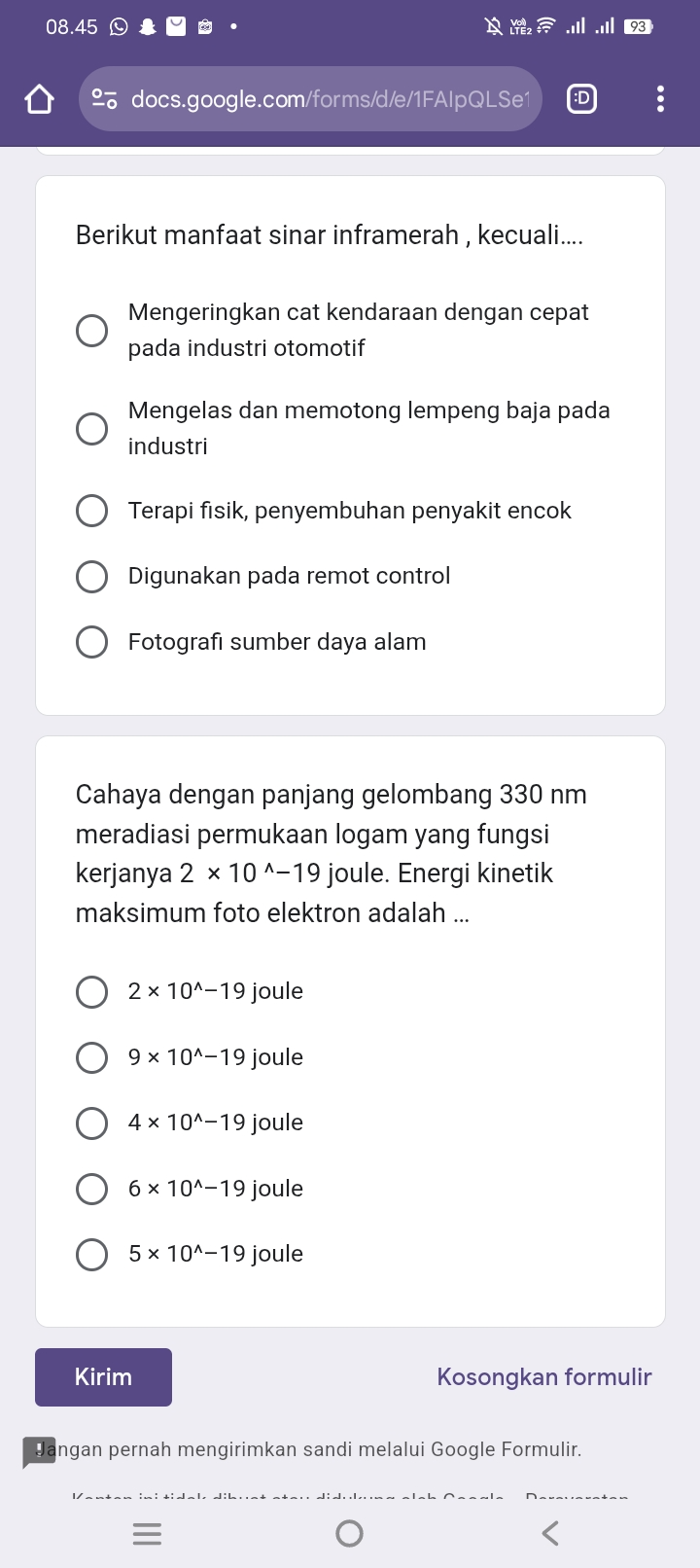 Berikut manfaat sinar inframerah , kecuali....
Mengeringkan cat kendaraan dengan cepat
pada industri otomotif
Mengelas dan memotong lempeng baja pada
industri
Terapi fısik, penyembuhan penyakit encok
Digunakan pada remot control
Fotografı sumber daya alam
Cahaya dengan panjang gelombang 330 nm
meradiasi permukaan logam yang fungsi
kerjanya 2* 10^(wedge)-19 joule. Energi kinetik
maksimum foto elektron adalah ...
2* 10^(wedge)-19 joule
9* 10^(wedge)-19 joule
4* 10^(wedge)-19 joule
6* 10^(wedge)-19 joule
5* 10^(wedge)-19 joule
Kirim Kosongkan formulir
Jangan pernah mengirimkan sandi melalui Google Formulir.