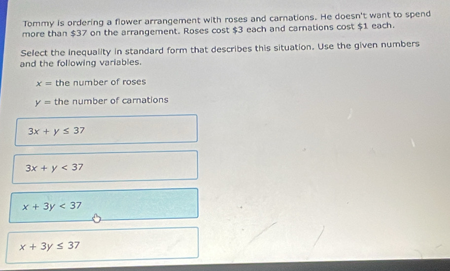 Tommy is ordering a flower arrangement with roses and carnations. He doesn't want to spend
more than $37 on the arrangement. Roses cost $3 each and carnations cost $1 each.
Select the inequality in standard form that describes this situation. Use the given numbers
and the following variables.
x= the number of roses
y= the number of carnations
3x+y≤ 37
3x+y<37</tex>
x+3y<37</tex>
x+3y≤ 37