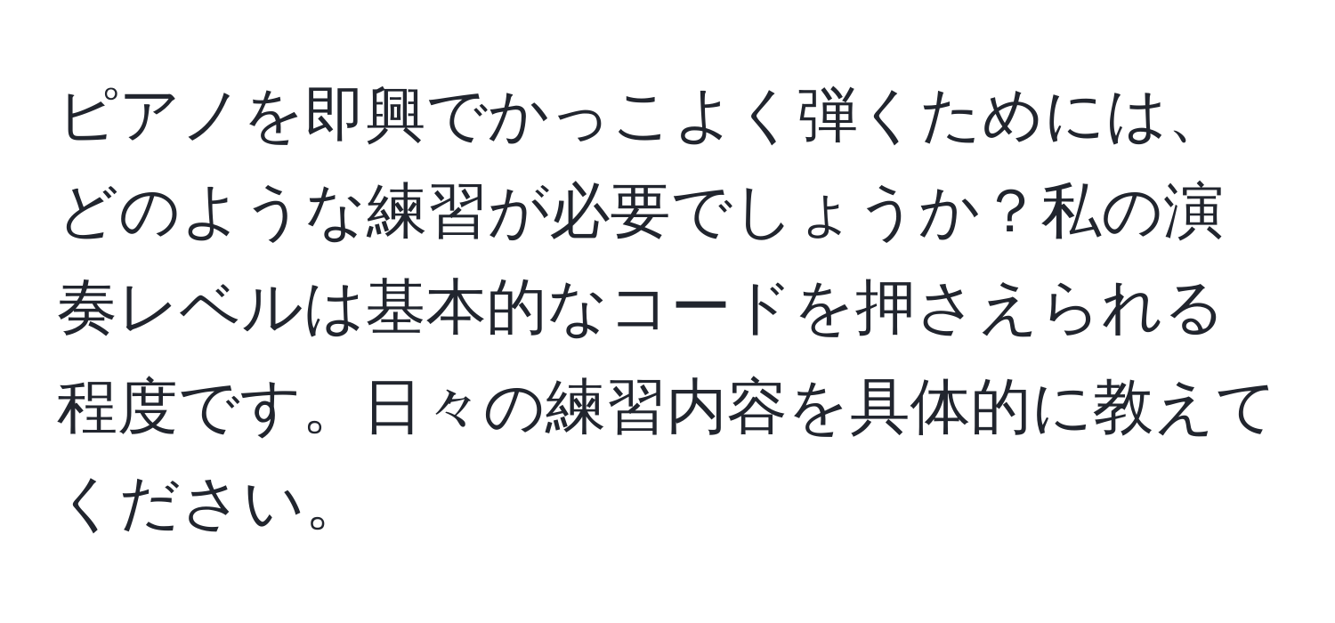 ピアノを即興でかっこよく弾くためには、どのような練習が必要でしょうか？私の演奏レベルは基本的なコードを押さえられる程度です。日々の練習内容を具体的に教えてください。