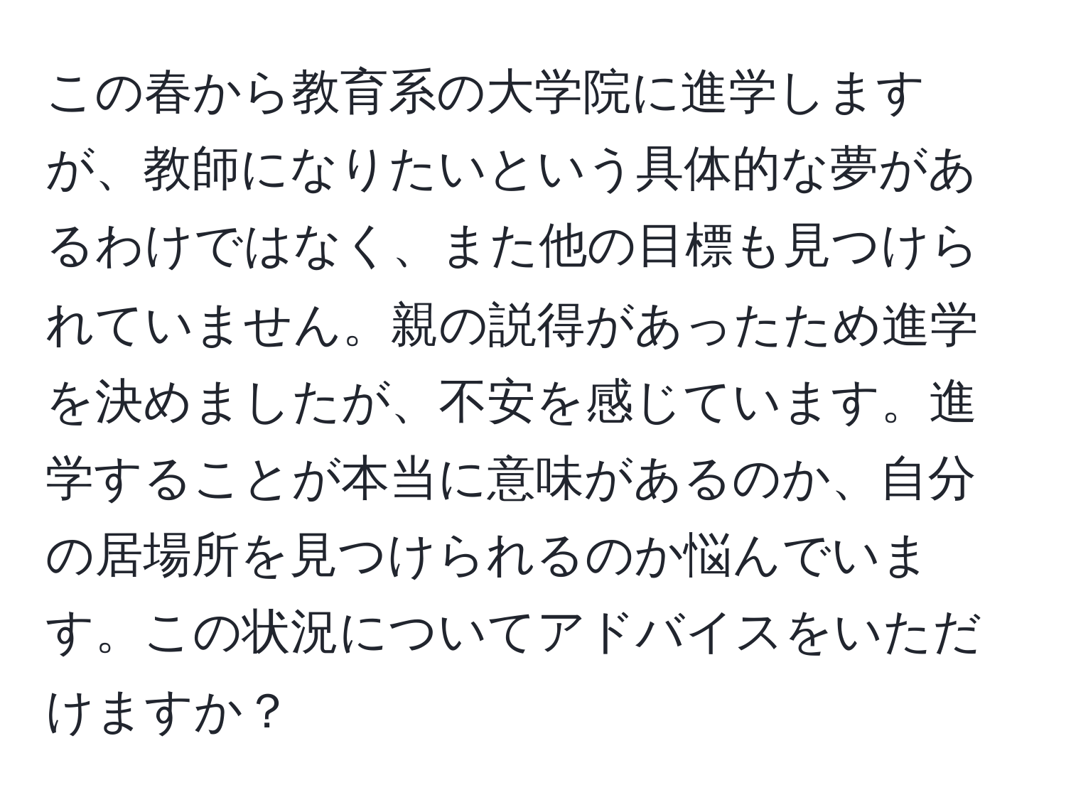 この春から教育系の大学院に進学しますが、教師になりたいという具体的な夢があるわけではなく、また他の目標も見つけられていません。親の説得があったため進学を決めましたが、不安を感じています。進学することが本当に意味があるのか、自分の居場所を見つけられるのか悩んでいます。この状況についてアドバイスをいただけますか？