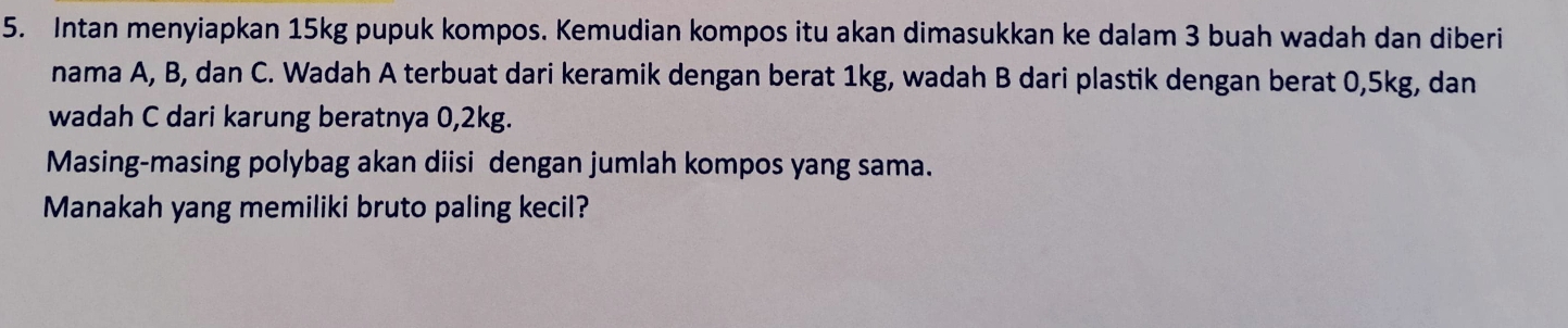 Intan menyiapkan 15kg pupuk kompos. Kemudian kompos itu akan dimasukkan ke dalam 3 buah wadah dan diberi 
nama A, B, dan C. Wadah A terbuat dari keramik dengan berat 1kg, wadah B dari plastik dengan berat 0, 5kg, dan 
wadah C dari karung beratnya 0, 2kg. 
Masing-masing polybag akan diisi dengan jumlah kompos yang sama. 
Manakah yang memiliki bruto paling kecil?