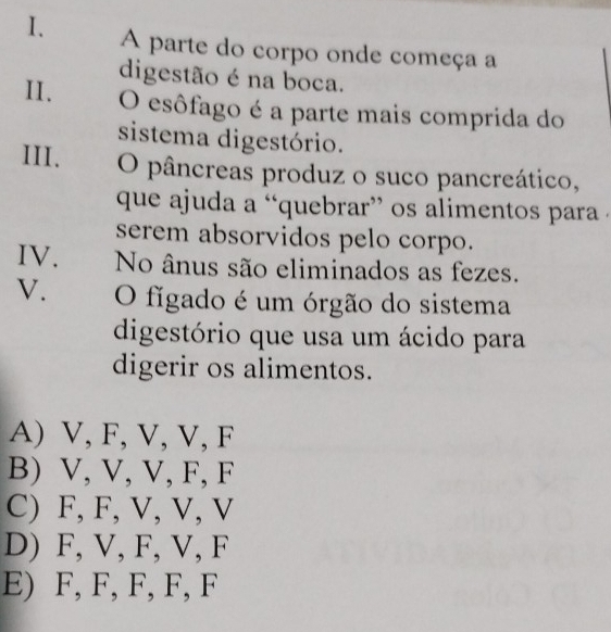 A parte do corpo onde começa a
digestão é na boca.
II. O esôfago é a parte mais comprida do
sistema digestório.
III. O pâncreas produz o suco pancreático,
que ajuda a “quebrar” os alimentos para .
serem absorvidos pelo corpo.
IV. No ânus são eliminados as fezes.
V. O figado é um órgão do sistema
digestório que usa um ácido para
digerir os alimentos.
A) V, F, V, V, F
B) V, V, V, F, F
C) F, F, V, V, V
D) F, V, F, V, F
E) F, F, F, F, F