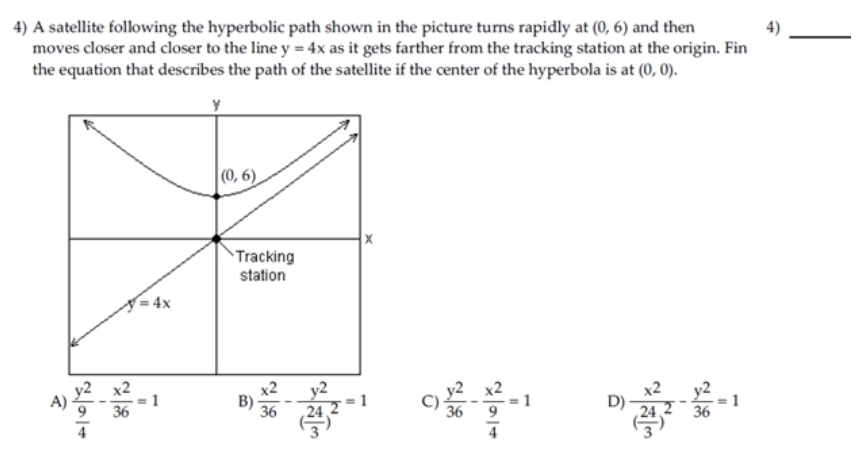 A satellite following the hyperbolic path shown in the picture turns rapidly at (0,6) and then 4)_
moves closer and closer to the line y=4x as it gets farther from the tracking station at the origin. Fin
the equation that describes the path of the satellite if the center of the hyperbola is at (0,0).
A) frac y^2 9/4 - x^2/36 =1  x^2/36 -frac y^2( 24/3 )^2=1 C)  y^2/36 -frac x^2 9/4 =1 D) frac x^2( 24/3 )^2- y^2/36 =1
B)