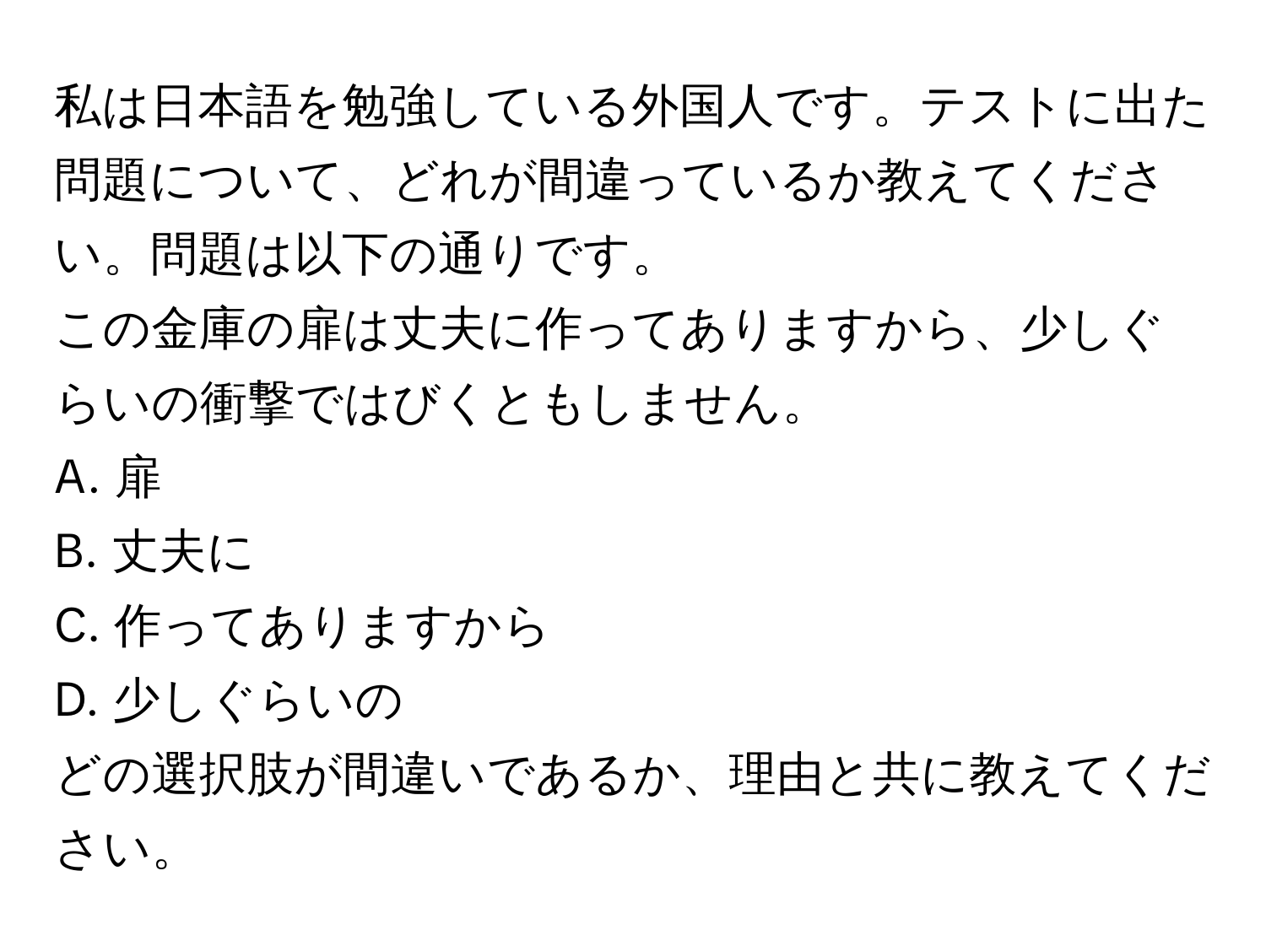 私は日本語を勉強している外国人です。テストに出た問題について、どれが間違っているか教えてください。問題は以下の通りです。  
この金庫の扉は丈夫に作ってありますから、少しぐらいの衝撃ではびくともしません。  
A. 扉  
B. 丈夫に  
C. 作ってありますから  
D. 少しぐらいの  

どの選択肢が間違いであるか、理由と共に教えてください。