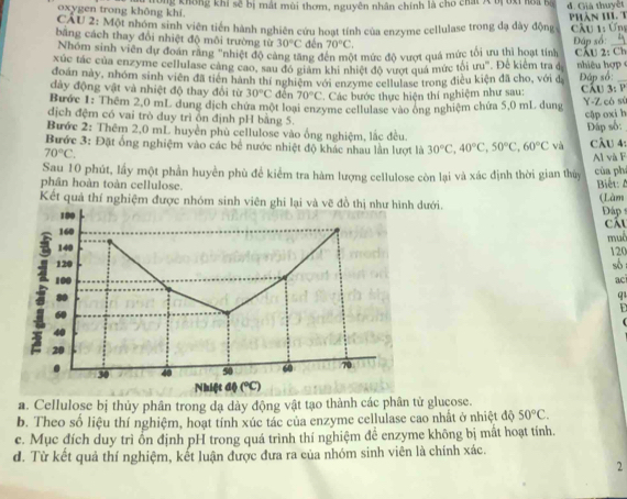 oxygen trong không khí. Kông không khi sẽ bị mắt mùi thơm, nguyên nhân chính là cho chất A bị 6xỉ hoi ba đ. Giả thuyết
CÁU 2: Một nhóm sinh viên tiến hành nghiên cứu hoạt tính của enzyme cellulase trong đạ dày động Phân HII T  Cầu 1: Ứng
bằng cách thay đổi nhiệt độ môi trường từ 30°C děn 70°C.
Nhóm sinh viên dự đoan răng "nhiệt độ cảng tăng đến một mức độ vượt quả mức tối ưu thì hoạt tính Đáp số:_
xúc tác của enzyme cellulase cảng cao, sau đó giám khi nhiệt độ vượt quả mức tôi ưu'. Đê kiêm tra đ CÂU 2: Ch  iêu hợ 
đoàn này, nhóm sinh viên đã tiên hành thí nghiệm với enzyme cellulase trong điều kiện đã cho, với đ Đáp số:_
dày động vật và nhiệt độ thay đổi từ 30°C děn 70°C * Các bước thực hiện thí nghiệm như sau:  Cầu 3: P
Bước 1: Thêm 2,0 mL dung dịch chứa một loại enzyme cellulase vào ông nghiệm chứa 5,0 mL dung Y-Z có sử
dịch đệm có vai trò duy trì ồn định pH bằng 5.
cập oxi h
Bước 2: Thêm 2,0 mL huyền phù cellulose vào ống nghiệm, lắc đều.
Đấp số:
Bước 3: Đặt ổng nghiệm vào các bể nước nhiệt độ khác nhau lần lượt là 30°C,40°C,50°C,60°C và CÂu 4:
70°C.
Al và F
Sau 10 phút, lấy một phần huyền phù để kiểm tra hàm lượng cellulose còn lại và xác định thời gian thủy của ph
phân hoàn toàn cellulose.  Biết: 
Kết quả thí nghiệm được nhóm sinh viên ghi lại và vẽ đồ thị như hình đưới. (Làm  Đáp 
Cáu
muê
120 so 
ac
q1
  
a. Cellulose bị thủy phân trong dạ dày động vật tạo thành các phân tử glucose.
b. Theo số liệu thí nghiệm, hoạt tính xúc tác của enzyme cellulase cao nhất ở nhiệt độ 50°C.
c. Mục đích duy trì ổn định pH trong quá trình thí nghiệm để enzyme không bị mất hoạt tính.
d. Từ kết quả thí nghiệm, kết luận được đưa ra của nhóm sinh viên là chính xác.
2