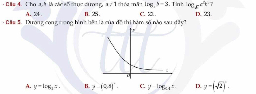 Cho a, b là các số thực dương, a!= 1 thỏa mãn log _ab=3. Tính log _sqrt(a)a^2b^3 ?
A. 24. B. 25. C. 22. D. 23.
* Câu 5. Đường cong trong hình bên là của đồ thị hàm số nào sau đây?
A. y=log _2x. B. y=(0,8)^x. C. y=log _0.4x. D. y=(sqrt(2))^x.