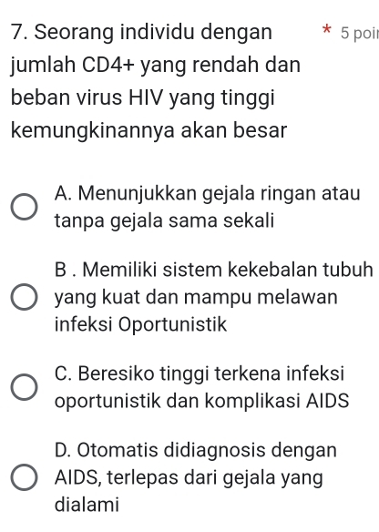 Seorang individu dengan 5 poir
jumlah CD4 + yang rendah dan
beban virus HIV yang tinggi
kemungkinannya akan besar
A. Menunjukkan gejala ringan atau
tanpa gejala sama sekali
B . Memiliki sistem kekebalan tubuh
yang kuat dan mampu melawan
infeksi Oportunistik
C. Beresiko tinggi terkena infeksi
oportunistik dan komplikasi AIDS
D. Otomatis didiagnosis dengan
AIDS, terlepas dari gejala yang
dialami