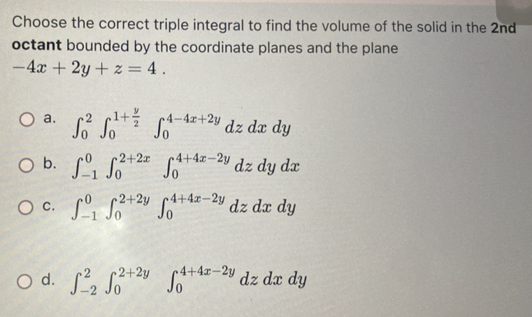 Choose the correct triple integral to find the volume of the solid in the 2nd
octant bounded by the coordinate planes and the plane
-4x+2y+z=4.
a. ∈t _0^(2∈t _0^(1+frac y)2)∈t _0^(4-4x+2y)dzdxdy
b. ∈t _(-1)^0∈t _0^(2+2x)∈t _0^(4+4x-2y)dzdydx
C. ∈t _(-1)^0∈t _0^(2+2y)∈t _0^(4+4x-2y)dzdxdy
d. ∈t _(-2)^2∈t _0^(2+2y)∈t _0^(4+4x-2y)dzdxdy