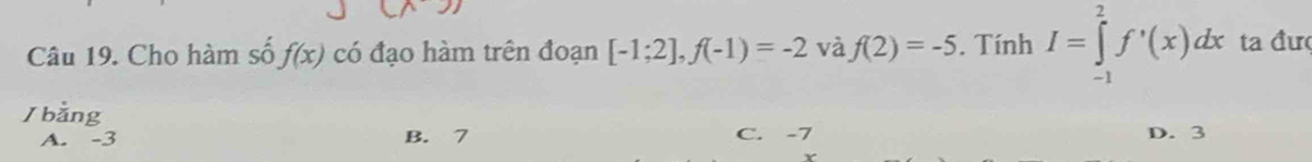 Cho hàm số f(x) có đạo hàm trên đoạn [-1;2], f(-1)=-2 và f(2)=-5. Tính I=∈tlimits _(-1)^2f'(x)dx ta đư
/ bằng
A. -3 B. 7 C. -7 D. 3