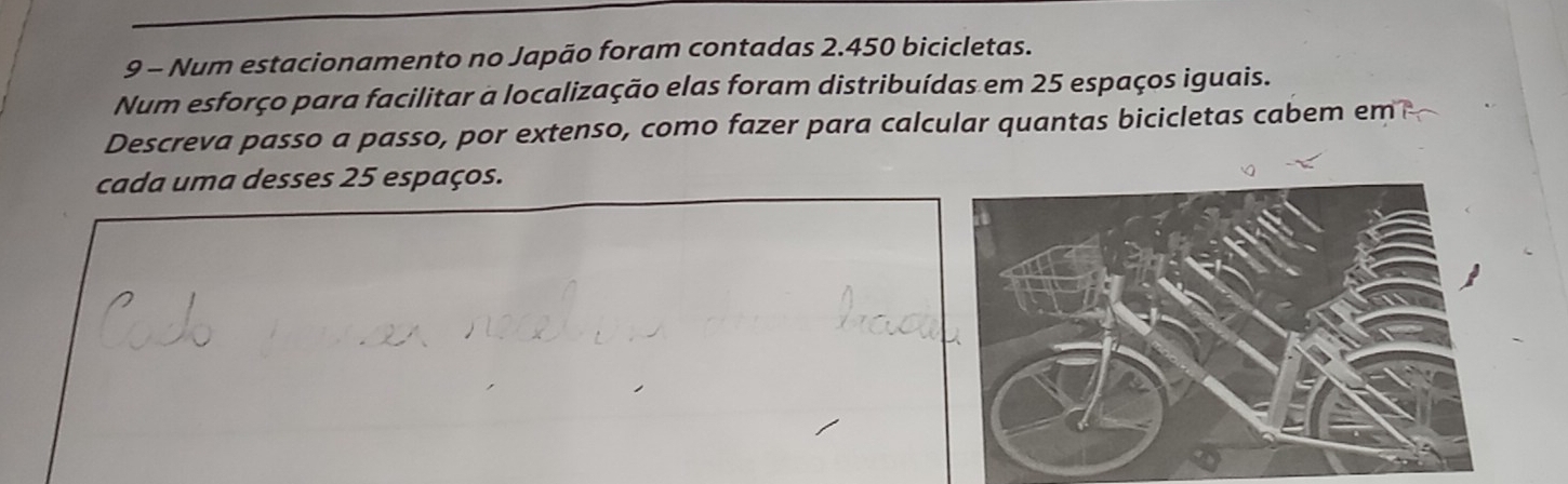 Num estacionamento no Japão foram contadas 2.450 bicicletas. 
Num esforço para facilitar a localização elas foram distribuídas em 25 espaços iguais. 
Descreva passo a passo, por extenso, como fazer para calcular quantas bicicletas cabem em 
cada uma desses 25 espaços.