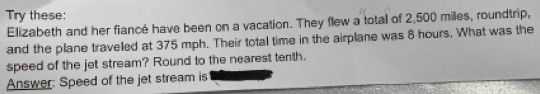 Try these: 
Elizabeth and her fiancé have been on a vacation. They flew a total of 2,500 miles, roundtrip, 
and the plane traveled at 375 mph. Their total time in the airplane was 8 hours. What was the 
speed of the jet stream? Round to the nearest tenth. 
Answer: Speed of the jet stream is