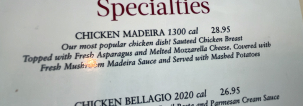 Specialties 
CHICKEN MADEIRA 1300 cal 28.95
Our most popular chicken dish! Sauteed Chicken Breast 
Topped with Fresh Asparagus and Melted Mozzarella Cheese. Covered with 
Fresh Mushroom Madeira Sauce and Served with Mashed Potatoes 
CHICKEN BELLAGIO 2020 cal 26.95 
armesan Cream Sauce