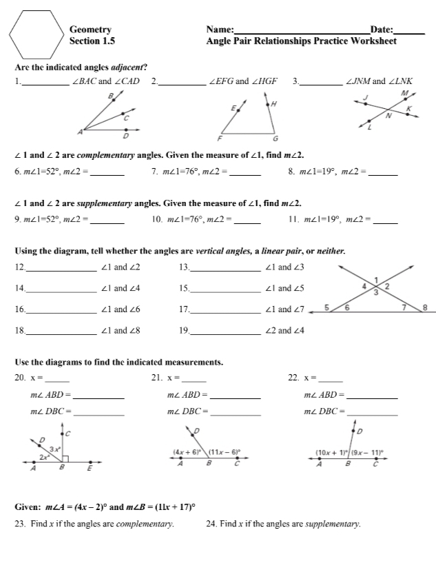 Geometry Name:_ Date:_
Section 1.5 Angle Pair Relationships Practice Worksheet
Are the indicated angles adjacent?
1._ ∠ BAC and ∠ CAD 2._ ∠ EFG and ∠ HGF 3._ ∠ JNM and ∠ LNK
E
H
F G
∠ 1 and ∠ 2 are complementary angles. Given the measure of ∠ 1 , find m∠ 2.
6. m∠ 1=52°,m∠ 2= _ 7. m∠ 1=76°,m∠ 2= _ 8. m∠ 1=19°,m∠ 2= _
∠ 1 and ∠ 2 are supplementary angles. Given the measure of ∠ 1 , find m∠ 2.
9. m∠ 1=52°,m∠ 2= _ 10. m∠ 1=76°,m∠ 2= _ 11. m∠ 1=19°,m∠ 2= _
Using the diagram, tell whether the angles are vertical angles, a linear pair, or neither.
_
12 and ∠ 2 13 _ ∠ 1 and
∠ 1
14 _and ∠ 4 15._ ∠ 1 and
∠ 1
16. _ ∠ 1 and ∠ 6 17._ ∠ 1 and 
_
_
18 and ∠ 8 19. ∠ 2 and ∠ 4
∠ 1
Use the diagrams to find the indicated measurements.
22.
20. x= _ 21. x= _ x= _
m∠ ABD=
_
m∠ ABD=
_
_ m∠ ABD=
_ m∠ DBC=
_ m∠ DBC=
_ m∠ DBC=

Given: m∠ A=(4x-2)^circ  and m∠ B=(11x+17)^circ 
23. Find x if the angles are complementary. 24. Find x if the angles are supplementary.