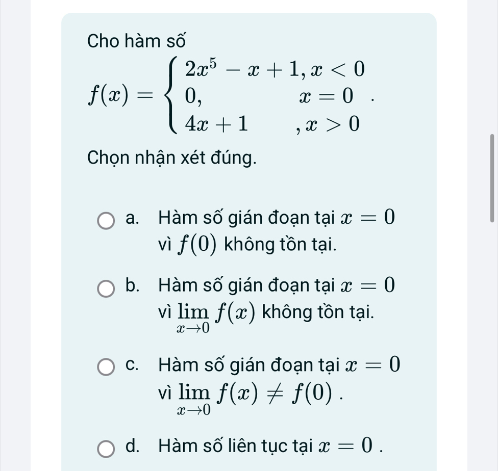 Cho hàm số
f(x)=beginarrayl 2x^5-x+1,x<0 0,x=0 4x+1,x>0endarray.. 
Chọn nhận xét đúng.
a. Hàm số gián đoạn tại x=0
vì f(0) không tồn tại.
b. Hàm số gián đoạn tại x=0
vì limlimits _xto 0f(x) không tồn tại.
c. Hàm số gián đoạn tại x=0
vì limlimits _xto 0f(x)!= f(0).
d. Hàm số liên tục taix=0.