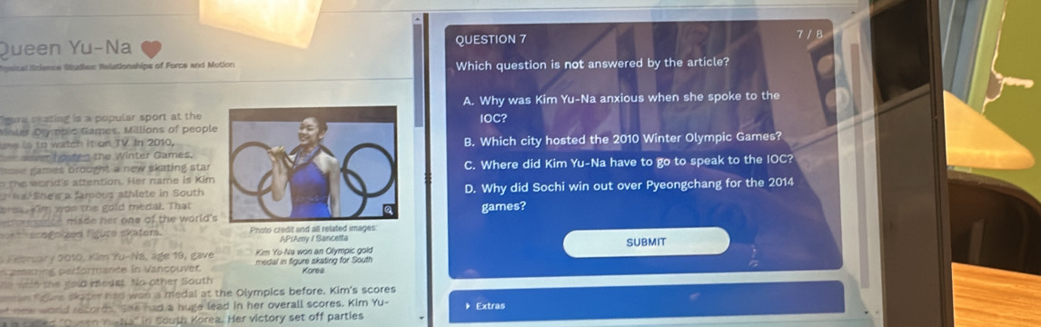 Queen Yu-Na QUESTION 7
7 / 8
sital ficiencs Studie Relationships of Force and Motion Which question is not answered by the article?
A. Why was Kim Yu-Na anxious when she spoke to the
gura seating is a popular sport at theIOC?
Minler Olympic Games. Millions of peopl
se in to watch it on TV In 2010,B. Which city hosted the 2010 Winter Olympic Games?
ver hosten the Winter Games.
= games brought a new skating star C. Where did Kim Yu-Na have to go to speak to the IOC?
the world's attention. Her name is Kim
al Shee a famous athlete in SouthD. Why did Sochi win out over Pyeongchang for the 2014
pra n wan this gold medal. Thatgames?
made her one of the world'
n t enegnized figure skaters. Photo credit and all related images
APIAmy / Sancetta
* February 2010, Kim Yu-Na, age 19, gave Kim Yu-Na won an Olympic gold SUBMIT
n amaring performance in Vancouver. medal in figure skating for South Kores
wn i e the gold medst. No other South
an faure skaper had wan a medal at the Olympics before. Kim's scores
t new world record. She had a huge lead in her overall scores. Kim Yu- Extras
a is called ''Queen mena'' in Couth Korea. Her victory set off parties