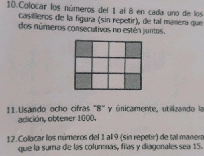 Colocar los números del 1 al 8 en cada uno de los 
casilleros de la figura (sin repetir), de tal manera que 
dos números consecutivos no estén juntos. 
11.Usando ocho cifras “ 8 ” y únicamente, utilizando la 
adición, obtener 1000. 
12.Colocar los números del 1 al 9 (sin repetir) de tal manera 
que la suma de las columnas, filas y diagonales sea 15.