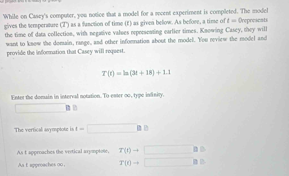 our project and it is rea 
While on Casey's computer, you notice that a model for a recent experiment is completed. The model
gives the temperature (T) as a function of time (t) as given below. As before, a time of t= Orepresents
the time of data collection, with negative values representing earlier times. Knowing Casey, they will
want to know the domain, range, and other information about the model. You review the model and
provide the information that Casey will request.
T(t)=ln (3t+18)+1.1
Enter the domain in interval notation. To enter ∞, type infinity.
□ 
The vertical asymptote is t=□
As t approaches the vertical asymptote, T(t)to □. 
Ast approaches ∞,
T(t)to □.