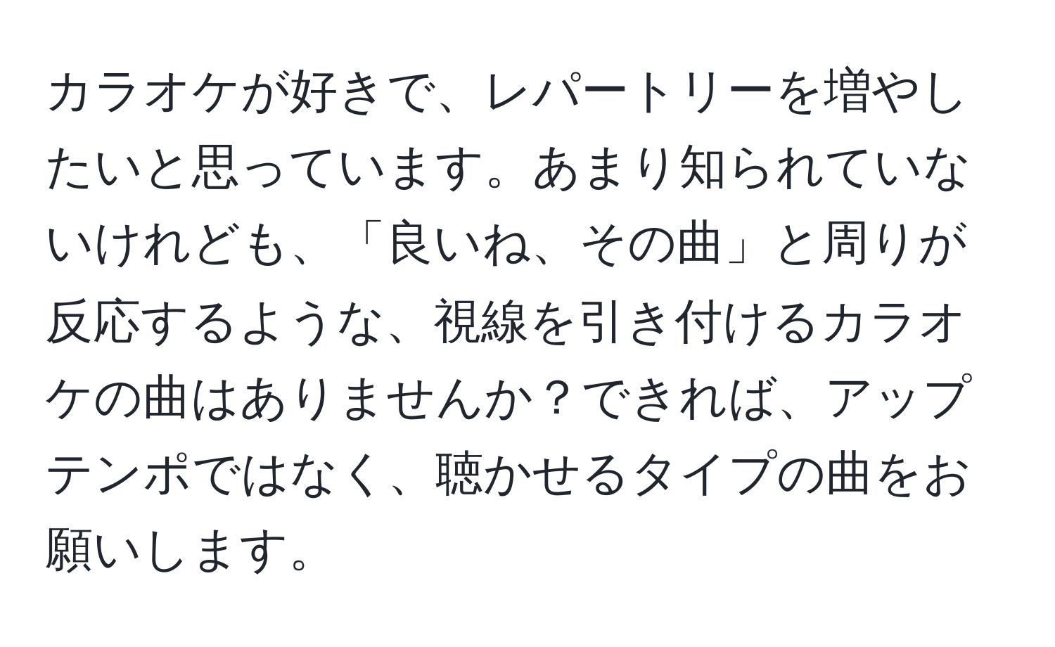 カラオケが好きで、レパートリーを増やしたいと思っています。あまり知られていないけれども、「良いね、その曲」と周りが反応するような、視線を引き付けるカラオケの曲はありませんか？できれば、アップテンポではなく、聴かせるタイプの曲をお願いします。