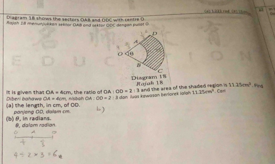 (a) 1.222 rad (b) 12 os 17 in
Ou
Diagram 18 shows the sectors OAB and ODC with centre O.
Rajah 18 menunjukkan sektor OAB and sektor ODC dengan pusat O.
Diagram 18
Rajah 18
11.25cm^2 , Find
It is given that OA=4cm , the ratio of OA : OD=2:3 and the area of the shaded region is . Cari
Diberi bahawa OA=4cm , nisbah OA:OD=2: : 3 dan luas kawasan berlorek ialah 11.25cm^2
(a) the length, in cm, of OD.
panjang OD, dalam cm.
(b) θ, in radians.
θ, dalam radian.
