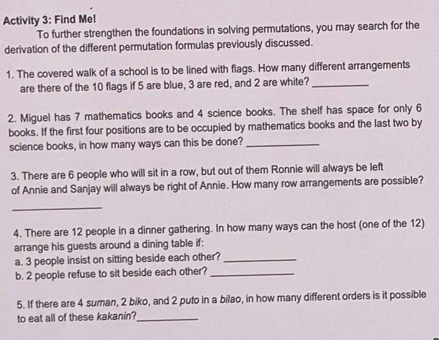 Activity 3: Find Me! 
To further strengthen the foundations in solving permutations, you may search for the 
derivation of the different permutation formulas previously discussed. 
1. The covered walk of a school is to be lined with flags. How many different arrangements 
are there of the 10 flags if 5 are blue, 3 are red, and 2 are white?_ 
2. Miguel has 7 mathematics books and 4 science books. The shelf has space for only 6
books. If the first four positions are to be occupied by mathematics books and the last two by 
science books, in how many ways can this be done?_ 
3. There are 6 people who will sit in a row, but out of them Ronnie will always be left 
of Annie and Sanjay will always be right of Annie. How many row arrangements are possible? 
_ 
4. There are 12 people in a dinner gathering. In how many ways can the host (one of the 12) 
arrange his guests around a dining table if: 
a. 3 people insist on sitting beside each other?_ 
b. 2 people refuse to sit beside each other?_ 
5. If there are 4 suman, 2 biko, and 2 puto in a bilao, in how many different orders is it possible 
to eat all of these kakanin?_